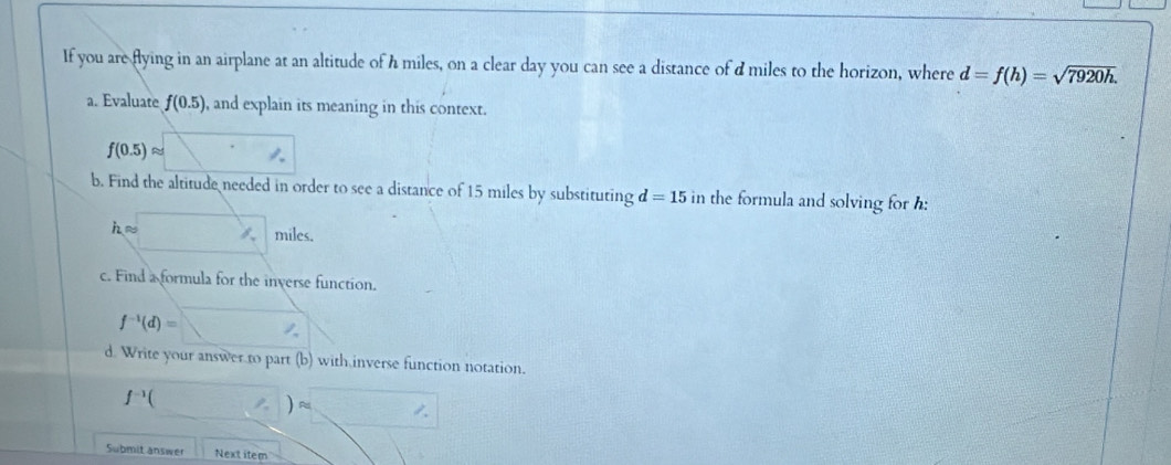 If you are flying in an airplane at an altitude of h miles, on a clear day you can see a distance of d miles to the horizon, where d=f(h)=sqrt(7920h). 
a. Evaluate f(0.5) ), and explain its meaning in this context.
f(0.5)approx □
b. Find the altitude needed in order to see a distance of 15 miles by substituting d=15 in the formula and solving for h :
h □ /_T miles. 
c. Find a formula for the inverse function.
f^(-1)(d)=□
d. Write your answer to part (b) with inverse function notation.
f^(-1)( (?)approx sqrt() 
Submit answer Next item