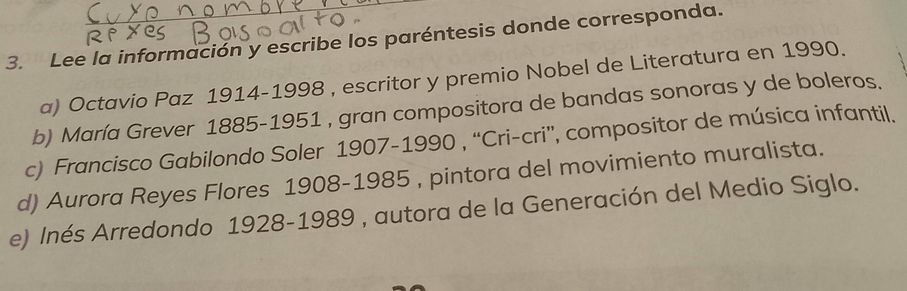 Lee la información y escribe los paréntesis donde corresponda. 
a) Octavio Paz 1914-1998 , escritor y premio Nobel de Literatura en 1990. 
b) María Grever 1885-1951 , gran compositora de bandas sonoras y de boleros. 
c) Francisco Gabilondo Soler 1907-1990 , “Cri-cri”, compositor de música infantil. 
d) Aurora Reyes Flores 1908-1985 , pintora del movimiento muralista. 
e) Inés Arredondo 1928-1989 , autora de la Generación del Medio Siglo.