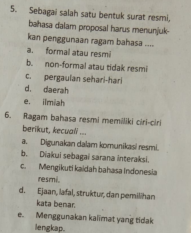 Sebagai salah satu bentuk surat resmi,
bahasa dalam proposal harus menunjuk-
kan penggunaan ragam bahasa ....
a. formal atau resmi
b. non-formal atau tidak resmi
c. pergaulan sehari-hari
d. daerah
e. ilmiah
6. Ragam bahasa resmi memiliki ciri-ciri
berikut, kecuali ...
a. Digunakan dalam komunikasi resmi.
b. Diakui sebagai sarana interaksi.
c. Mengikuti kaidah bahasa Indonesia
resmi.
d. Ejaan, lafal, struktur, dan pemilihan
kata benar.
e. Menggunakan kalimat yang tidak
lengkap.