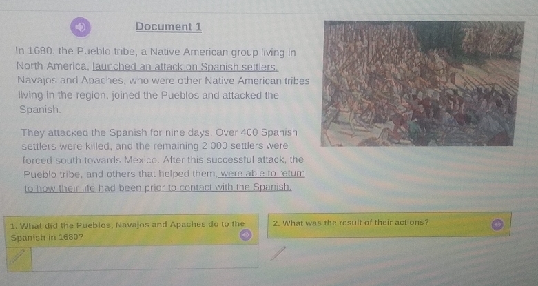 Document 1 
In 1680, the Pueblo tribe, a Native American group living in 
North America, launched an attack on Spanish settlers. 
Navajos and Apaches, who were other Native American tribes 
living in the region, joined the Pueblos and attacked the 
Spanish. 
They attacked the Spanish for nine days. Over 400 Spanish 
settlers were killed, and the remaining 2,000 settlers were 
forced south towards Mexico. After this successful attack, the 
Pueblo tribe, and others that helped them, were able to return 
to how their life had been prior to contact with the Spanish. 
1. What did the Pueblos, Navajos and Apaches do to the 2. What was the result of their actions? 
Spanish in 1680?