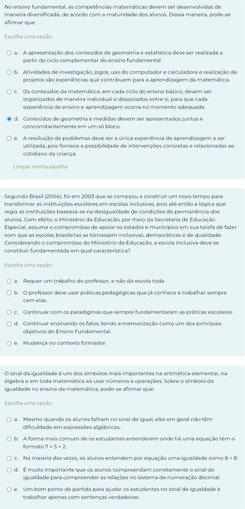 No ensino fundamental, as competências matemáticas devem ser desenvolvidas de
maneira diversificada, de acordo com a maturidade dos alunos. Dessa maneira, pode-se
afirmar que:
Escolha uma opção:
a. A apresentação dos conteúdos de geometria e estatística deve ser realizada a
partir do ciclo complementar do ensino fundamental.
b. Atividades de investigação, jogos, uso do computador e calculadora e realização de
projetos são experiências que contribuem para a aprendizagem da matemática.
c. Os conteúdos da matemática, em cada ciclo do ensino básico, devem ser
organizados de maneira individual e dissociados entre si, para que cada
experiência de ensino e aprendizagem ocorra no momento adequado.
d. Conteúdos de geometria e medidas devem ser apresentados juntos e
concomitantemente em um só bloco.
e. A resolução de problemas deve ser a única experiência de aprendizagem a ser
utilizada, pois fornece a possibilidade de intervenções concretas e relacionadas ao
cotidiano da criança.
Limpar minha escolha
Segundo Brasil (2004), foi em 2003 que se começou a construir um novo tempo para
transformar as instituições escolares em escolas inclusivas, pois até então a lógica que
regia as instituições baseava-se na desigualdade de condições de permanência dos
alunos. Com efeito, o Ministério da Educação, por meio da Secretaria de Educação
Especial, assume o compromisso de apoiar os estados e municípios em sua tarefa de fazer
com que as escolas brasileiras se tornassem inclusivas, democráticas e de qualidade.
Considerando o compromisso do Ministério da Educação, a escola inclusiva deve se
constituir fundamentada em qual característica?
Escolha uma opção:
a. Requer um trabalho do professor, e não da escola toda.
b. O professor deve usar práticas pedagógicas que já conhece e trabalhar sempre
com elas.
c. Continuar com os paradigmas que sempre fundamentaram as práticas escolares.
d. Continuar ensinando os fatos, tendo a memorização como um dos principais
objetivos do Ensino Fundamental.
e. Mudança no contexto formador.
O sinal da igualdade é um dos símbolos mais importantes na aritmética elementar, na
álgebra e em toda matemática ao usar números e operações. Sobre o símbolo da
igualdade no ensino da matemática, pode-se afirmar que:
Escolha uma opção:
a. Mesmo quando os alunos falham no sinal de igual, eles em geral não têm
dificuldade em expressões algébricas.
b. A forma mais comum de os estudantes entenderem onde há uma equação tem o
formato 7=5+2
c. Na maioria das vezes, os alunos entendem por equação uma igualdade como 8=8.
d. É muito importante que os alunos compreendam corretamente o sinal de
igualdade para compreender as relações no sistema de numeração decimal.
e. Um bom ponto de partida para ajudar os estudantes no sinal de igualdade é
trabalhar apenas com sentenças verdadeiras.