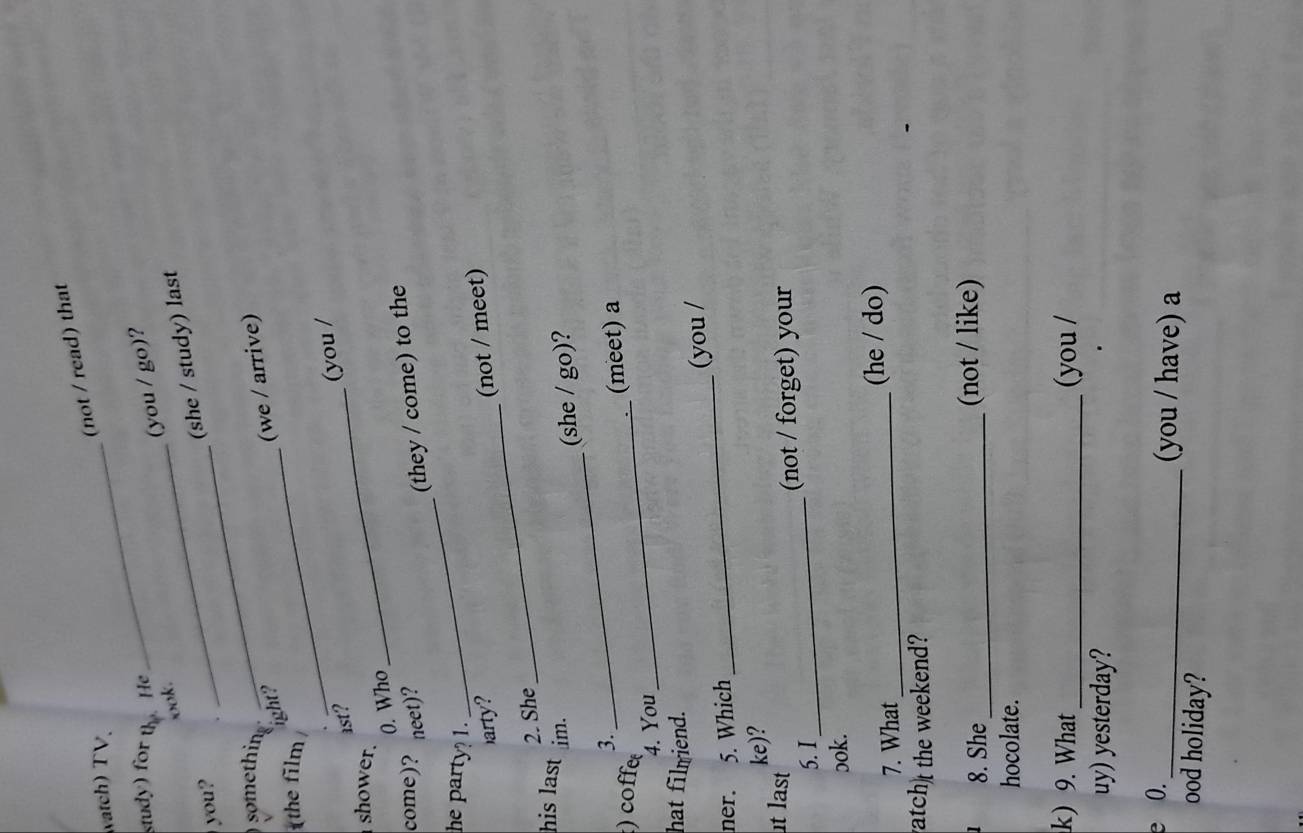 (not / read) that
watch) TV_
study) for U He
(you / go)?
ook.
you?
_(she / study) last
something
_
ight?
(we / arrive)
the film
ast?
(you /
shower.
0. Who
_
_
come)? neet)?
(they / come) to the
he party 1.
arty? (not / meet)
2. She
_
his last im.
(she / go)?
3.
_
) coffe_
(meet) a
4. You
hat filmiend.
ner. 5. Which_ (you /
ke)?
t last
5. I_ (not / forget) your
ɔok.
7. What_ (he / do)
atch)t the weekend?
8. She _(not / like)
hocolate.
k) 9. What _(you /
uy) yesterday?
0.
_(you / have) a
ood holiday?