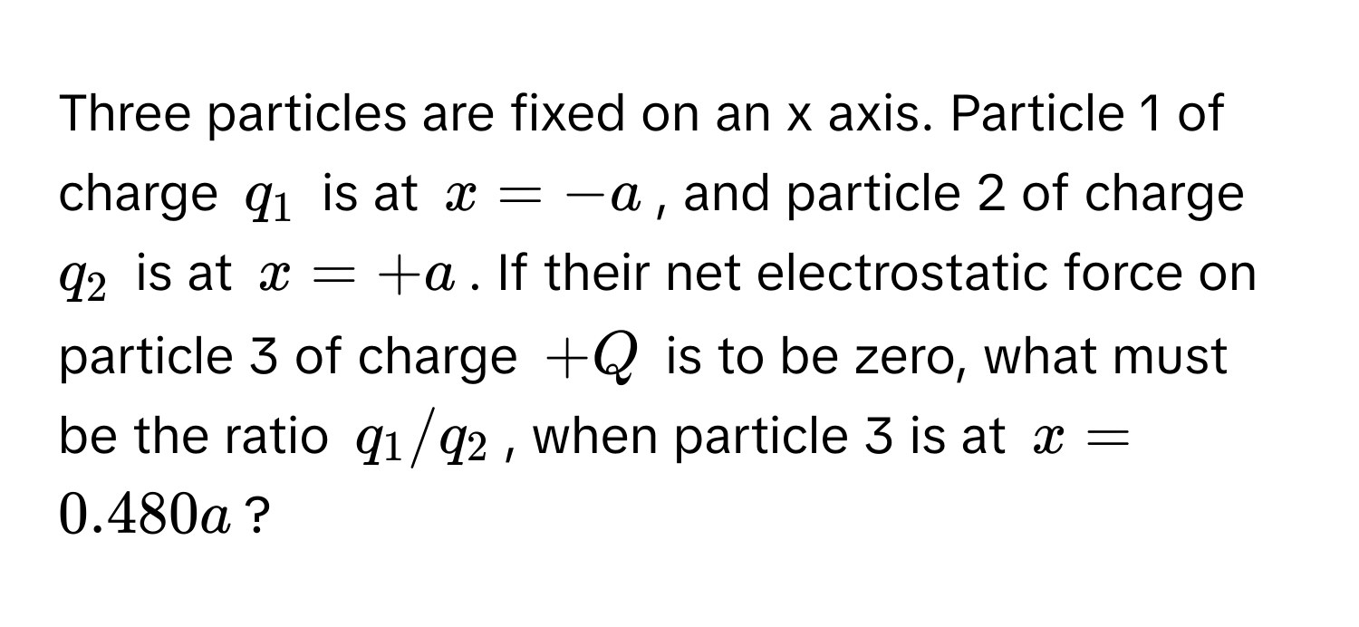 Three particles are fixed on an x axis. Particle 1 of charge $q_1$ is at $x = -a$, and particle 2 of charge $q_2$ is at $x = +a$. If their net electrostatic force on particle 3 of charge $+Q$ is to be zero, what must be the ratio $q_1/q_2$, when particle 3 is at $x = 0.480a$?