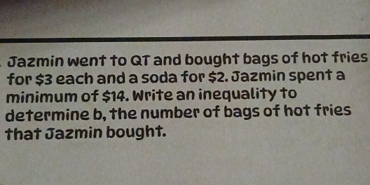 Jazmin went to QT and bought bags of hot fries 
for $3 each and a soda for $2. Jazmin spent a 
minimum of $14. Write an inequality to 
determine b, the number of bags of hot fries 
that Jazmin bought.