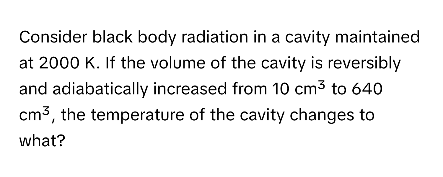 Consider black body radiation in a cavity maintained at 2000 K. If the volume of the cavity is reversibly and adiabatically increased from 10 cm³ to 640 cm³, the temperature of the cavity changes to what?