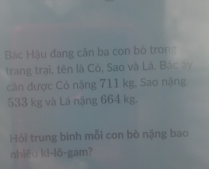 Bác Hậu đang cân ba con bò trong 
trang trại, tên là Cỏ, Sao và Lá. Bác ây 
cân được Cỏ nặng 711 kg, Sao nặng
533 kg và Lá nặng 664 kg. 
Hỏi trung bình mỗi con bò nặng bao 
nhiêu ki-lô-gam?