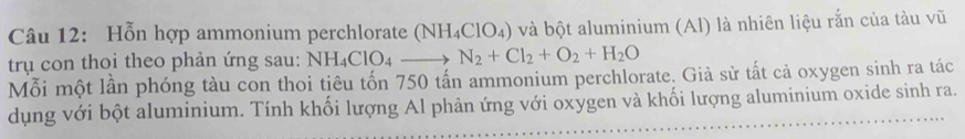 Hỗn hợp ammonium perchlorate (NH_4ClO_4) và bột aluminium (Al) là nhiên liệu rắn của tàu vũ 
trụ con thoi theo phản ứng sau: NH_4ClO_4to N_2+Cl_2+O_2+H_2O
Mỗi một lần phóng tàu con thoi tiêu tốn 750 tấn ammonium perchlorate. Giả sử tất cả oxygen sinh ra tác 
dụng với bột aluminium. Tính khối lượng Al phản ứng với oxygen và khối lượng aluminium oxide sinh ra.