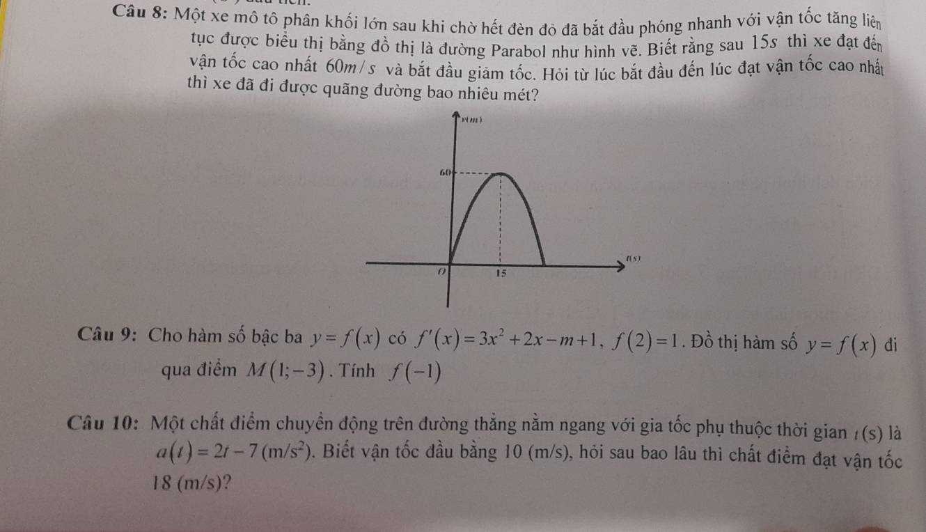 Một xe mô tô phân khối lớn sau khi chờ hết đèn đỏ đã bắt đầu phóng nhanh với vận tốc tăng liên
tục được biểu thị bằng đồ thị là đường Parabol như hình vẽ. Biết rằng sau 15s thì xe đạt đến
vận tốc cao nhất 60m/s và bắt đầu giảm tốc. Hỏi từ lúc bắt đầu đến lúc đạt vận tốc cao nhất
thì xe đã đi được quãng đường bao nhiêu mét?
Câu 9: Cho hàm số bậc ba y=f(x) có f'(x)=3x^2+2x-m+1,f(2)=1. Đồ thị hàm số y=f(x) đi
qua điểm M(1;-3). Tính f(-1)
Câu 10: Một chất điểm chuyển động trên đường thẳng nằm ngang với gia tốc phụ thuộc thời gian /(s) là
a(t)=2t-7(m/s^2). Biết vận tốc đầu bằng 10 (m/s), hỏi sau bao lâu thì chất điểm đạt vận tốc
18 (m/s)?
