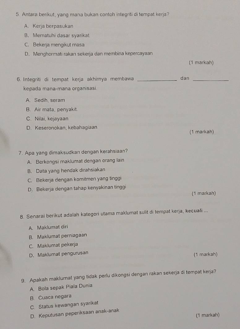 Antara berikut, yang mana bukan contoh integriti di tempat kerja?
A. Kerja berpasukan
B. Mematuhi dasar syarikat
C. Bekerja mengikut masa
D. Menghormati rakan sekerja dan membina kepercayaan
(1 markah)
6. Integriti di tempat kerja akhirnya membawa _dan_
kepada mana-mana organisasi.
A. Sedih, seram
B. Air mata, penyakit.
C. Nilai, kejayaan
D. Keseronokan, kebahagiaan
(1 markah)
7. Apa yang dimaksudkan dengan kerahsiaan?
A. Berkongsi maklumat dengan orang lain
B. Data yang hendak dirahsiakan
C. Bekerja dengan komitmen yang tinggi
D. Bekerja dengan tahap kenyakinan tinggi
(1 markah)
8. Senarai berikut adalah kategori utama maklumat sulit di tempat kerja, kecuali ...
A. Maklumat diri
B. Maklumat perniagaan
C. Maklumat pekerja
D. Maklumat pengurusan
(1 markah)
9. Apakah maklumat yang tidak perlu dikongsi dengan rakan sekerja di tempat kerja?
A. Bola sepak Piala Dunia
B. Cuaca negara
C. Status kewangan syarikat
D. Keputusan peperiksaan anak-anak
(1 markah)