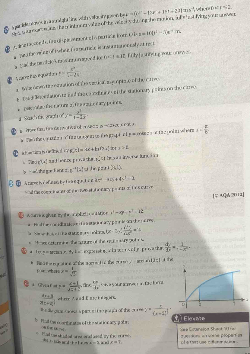 A particle moves in a straight line with velocity given by v=(e^(2t)-13e^t+15t+20)ms^(-1) , where 0≤slant t≤slant 2.
Find, as an exact value, the minimum value of the velocity during the motion, fully justifying your answer.
At time t seconds, the displacement of a particle from O is s=10(t^2-3)e^(-t)m.
a Find the value of t when the particle is instantaneously at rest.
b Find the particle’s maximum speed for 0≤slant t≤slant 10 , fully justifying your answer.
A curve has equation y= x^2/1-2x .
a Write down the equation of the vertical asymptote of the curve.
b Use differentiation to find the coordinates of the stationary points on the curve.
c Determine the nature of the stationary points.
d Sketch the graph of y= x^2/1-2x .
⑤ a Prove that the derivative of cosec x is —cosec x cot x.
b Find the equation of the tangent to the graph of y=cosec xat the point where x= π /6 .
1 A function is defined by g(x)=3x+ln (2x) for x>0.
a Find g'(x) and hence prove that g(x) has an inverse function.
b Find the gradient of g^(-1)(x) at the point (3,1).
17 A curve is defined by the equation 9x^2-6xy+4y^2=3.
Find the coordinates of the two stationary points of this curve.
[© AQA 2012]
A curve is given by the implicit equation x^2-xy+y^2=12.
a Find the coordinates of the stationary points on the curve.
b Show that, at the stationary points, (x-2y) d^2y/dx^2 =2.
c Hence determine the nature of the stationary points.
19 a Let y=arctan x. By first expressing x in terms of y, prove that  dy/dx = 1/1+x^2 .

b Find the equation of the normal to the curve y=arctan (3x) at the
2012
point where x= 1/sqrt(3) .
20 a Given that y= (x+1)/sqrt(x+2)  , find  dy/dx . Give your answer in the form
frac Ax+B2(x+2)^ 3/2  where A and B are integers.
x
The diagram shows a part of the graph of the curve y=frac x(x+2)^ 3/2 ·
b Find the coordinates of the stationary point   Elevate
usling
on the curve. See Extension Sheet 10 for
w? in
e Find the shaded area enclosed by the curve, questions on some properties
the x-axis and the lines x=2a nd x=7. of e that use differentiation.