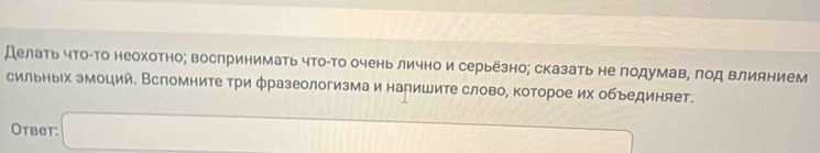 Делать что-Τо неохотно; воспринимать что-Τо очень лично и серьёзно; сказать не лодумав, πод влиянием 
сильных эмоций. Вспомните три фразеологизма и налишите слово, которое их объединяет. 
Otbet: □