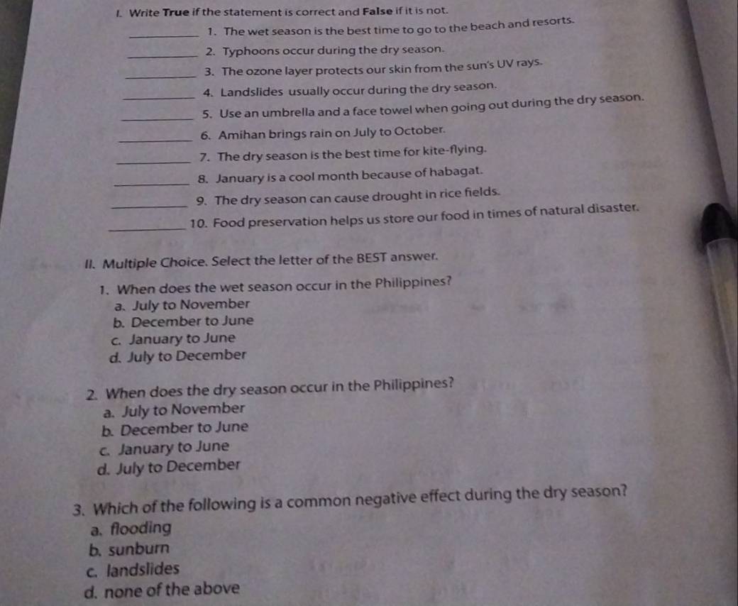 Write True if the statement is correct and False if it is not.
_
1. The wet season is the best time to go to the beach and resorts.
_2. Typhoons occur during the dry season.
_3. The ozone layer protects our skin from the sun's UV rays.
4. Landslides usually occur during the dry season.
_5. Use an umbrella and a face towel when going out during the dry season.
_
6. Amihan brings rain on July to October.
_
7. The dry season is the best time for kite-flying.
_8. January is a cool month because of habagat.
9. The dry season can cause drought in rice fields.
_
_10. Food preservation helps us store our food in times of natural disaster.
II. Multiple Choice. Select the letter of the BEST answer.
1. When does the wet season occur in the Philippines?
a. July to November
b. December to June
c. January to June
d. July to December
2. When does the dry season occur in the Philippines?
a. July to November
b. December to June
c. January to June
d. July to December
3. Which of the following is a common negative effect during the dry season?
a. flooding
b. sunburn
c. landslides
d. none of the above