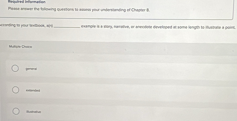 Required information
Please answer the following questions to assess your understanding of Chapter 8.
ccording to your textbook, a(n) _example is a story, narrative, or anecdote developed at some length to illustrate a point.
Multiple Choice
general
extended
Illustrative