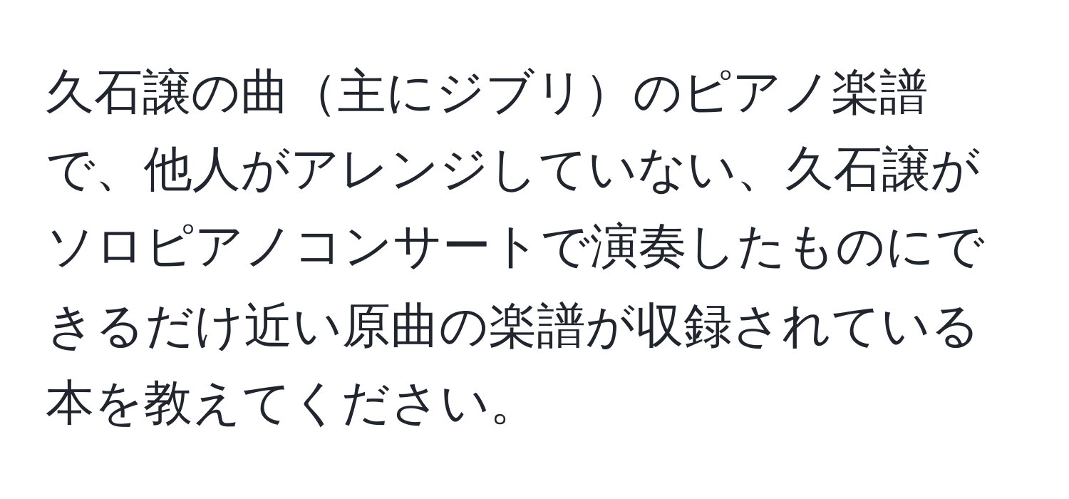 久石譲の曲主にジブリのピアノ楽譜で、他人がアレンジしていない、久石譲がソロピアノコンサートで演奏したものにできるだけ近い原曲の楽譜が収録されている本を教えてください。