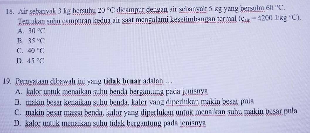 Air sebanyak 3 kg bersuhu 20°C dicampur dengan air sebanyak 5 kg yang bersuhu 60°C. 
Tentukan suhu campuran kedua air saat mengalami kesetimbangan termal (C_air=4200J/kg°C).
A. 30°C
B. 35°C
C. 40°C
D. 45°C
19. Pernyataan dibawah ini yang tidak benar adalah …
A. kalor untuk menaikan suhu benda bergantung pada jenisnya
B. makin besar kenaikan suhu benda, kalor yang diperlukan makin besar pula
C. makin besar massa benda, kalor yang diperlukan untuk menaikan suhu makin besar pula
D. kalor untuk menaikan suhu tidak bergantung pada jenisnya