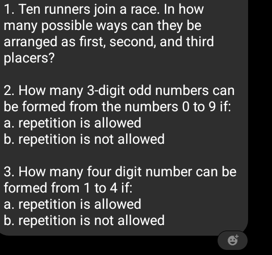 Ten runners join a race. In how
many possible ways can they be
arranged as first, second, and third
placers?
2. How many 3 -digit odd numbers can
be formed from the numbers 0 to 9 if:
a. repetition is allowed
b. repetition is not allowed
3. How many four digit number can be
formed from 1 to 4 if:
a. repetition is allowed
b. repetition is not allowed