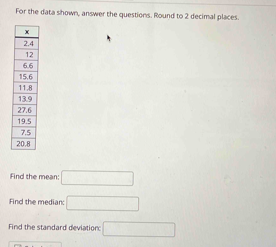 For the data shown, answer the questions. Round to 2 decimal places. 
Find the mean: □
Find the median: □
Find the standard deviation: □