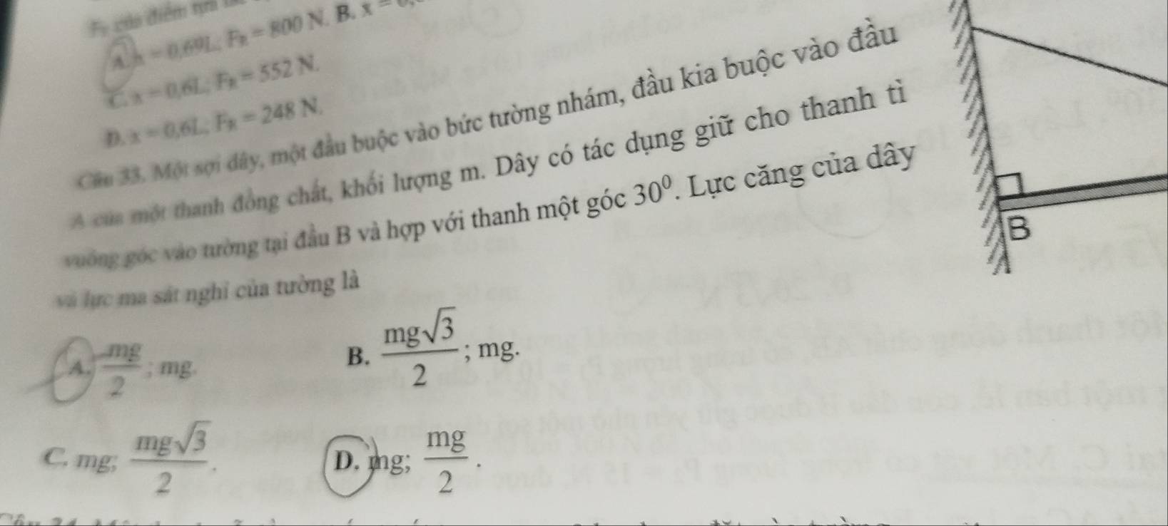 Fe của điểm tại l
A. h=0.69L; F_n=800N B.
x=0, 
a
C x=0.6L; F_R=552N. 
Câu 33. Một sợi đây, một đầu buộc vào bức tường nhám, đầu kia buộc vào đầu
D. x=0.6L; F_R=248N. 
A cua một thanh đồng chất, khối lượng m. Dây có tác dụng giữ cho thanh tì
vuờng góc vào tường tại đầu B và hợp với thanh một góc 30°. Lực căng của dây
và lực ma sát nghỉ của tường là
A  mg/2 :mg.
B.  mgsqrt(3)/2 ; mg.
C. mg;  mgsqrt(3)/2 . D. mg;  mg/2 .