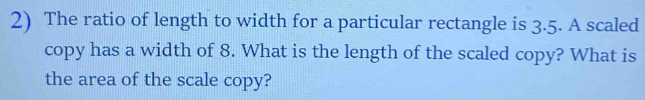 The ratio of length to width for a particular rectangle is 3.5. A scaled 
copy has a width of 8. What is the length of the scaled copy? What is 
the area of the scale copy?