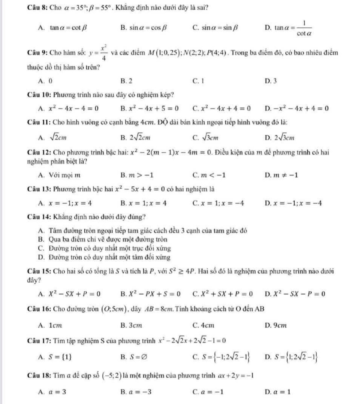 Cho alpha =35°;beta =55°. Khẳng định nào dưới đây là sai?
A. tan alpha =cot beta B. sin alpha =cos beta C. sin alpha =sin beta D. tan alpha = 1/cot alpha  
Câu 9: Cho hàm số: y= x^2/4  và các điểm M(1;0,25);N(2;2);P(4;4). Trong ba điểm đó, có bao nhiêu điểm
thuộc dồ thị hàm số trên?
A. 0 B. 2 C. 1 D. 3
Câu 10: Phương trình nảo sau đây có nghiệm kép?
A. x^2-4x-4=0 B. x^2-4x+5=0 C. x^2-4x+4=0 D. -x^2-4x+4=0
Câu 11: Cho hình vuông có cạnh bằng 4cm. Độ dài bán kinh ngoại tiếp hình vuông đó là:
A. sqrt(2)cm B. 2sqrt(2)cm C. sqrt(3)cm D. 2sqrt(3)cm
Câu 12: Cho phương trình bậc hai: x^2-2(m-1)x-4m=0. Điều kiện của m đề phương trình có hai
nghiệm phân biệt là?
A. Với mọi m B. m>-1 C. m D. m!= -1
Câu 13: Phương trình bậc hai x^2-5x+4=0 có hai nghiệm là
A. x=-1;x=4 B. x=1;x=4 C. x=1;x=-4 D. x=-1;x=-4
Câu 14: Khẳng định nào dưới đây đúng?
A. Tâm đường tròn ngoại tiếp tam giác cách đều 3 cạnh của tam giác đó
B. Qua ba điểm chi vẽ được một đường tròn
C. Đường tròn có duy nhất một trục đối xứng
D. Đường tròn có duy nhất một tâm đối xứng
Câu 15: Cho hai số có tổng là S và tích là P, với S^2≥ 4P. Hai số đó là nghiệm của phương trình nào dưới
đây?
A. X^2-SX+P=0 B. X^2-PX+S=0 C. X^2+SX+P=0 D. X^2-SX-P=0
Câu 16: Cho đường tròn (0;5cm) , dây AB=8cm.. Tinh khoảng cách từ O đến AB
A. 1cm B. 3cm C. 4cm D. 9cm
Câu 17: Tìm tập nghiệm S của phương trình x^2-2sqrt(2)x+2sqrt(2)-1=0
A. S= 1 B. S=varnothing C. S= -1;2sqrt(2)-1 D. S= 1;2sqrt(2)-1
Câu 18: Tìm a đề cặp số (-5;2) là một nghiệm của phương trình ax+2y=-1
A. a=3 B. a=-3 C. a=-1 D. a=1