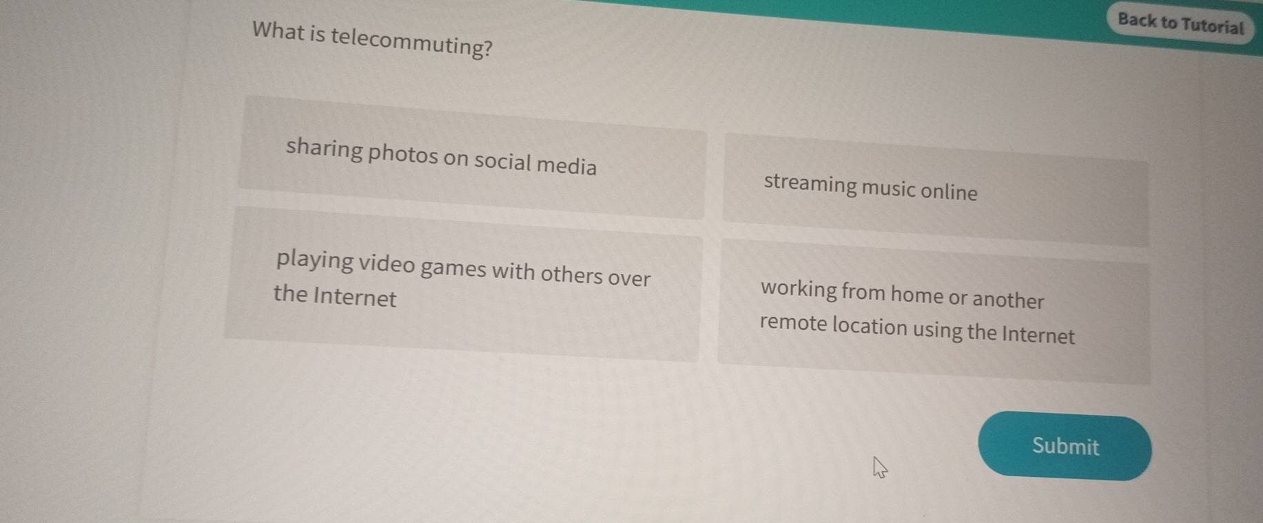 Back to Tutorial
What is telecommuting?
sharing photos on social media streaming music online
playing video games with others over working from home or another
the Internet remote location using the Internet
Submit