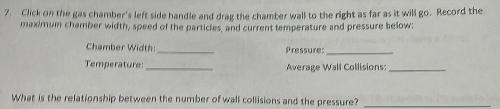 Click on the gas chamber's left side handle and drag the chamber wall to the right as far as it will go. Record the 
maximum chamber width, speed of the particles, and current temperature and pressure below: 
Chamber Width:_ Pressure:_ 
Temperature: _Average Wall Collisions:_ 
What is the relationship between the number of wall collisions and the pressure?_