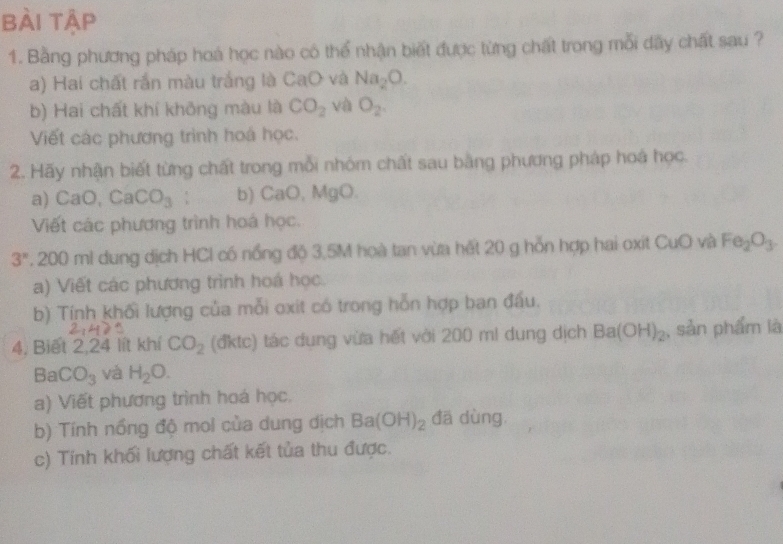 bài tập 
1. Bằng phương pháp hoá học nào có thể nhận biết được từng chất trong mỗi dấy chất sau ? 
a) Hai chất rắn màu trắng là CaO và Na_2O. 
b) Hai chất khí không màu là CO_2 và O_2. 
Viết các phương trình hoá học. 
2. Hãy nhận biết từng chất trong mỗi nhóm chất sau bằng phương pháp hoá học. 
a) CaO, CaCO_3; b) CaO, MgO. 
Viết các phương trình hoá học.
3^n. 200 ml dung dịch HCl có nổng độ 3,5M hoà tan vừa hết 20 g hỗn hợp hai oxit CuO và Fe_2O_3
a) Viết các phương trình hoá học. 
b) Tính khối lượng của mỗi oxit có trong hỗn hợp ban đầu. 
4, Biết 2, 24 lít khí CO_2 (đktc) tác dụng vừa hết với 200 ml dung dịch Ba(OH)_2 , sản phẩm là
BaCO_3 và H_2O. 
a) Viết phương trình hoá học. 
b) Tính nổng độ moi của dung dịch Ba(OH)_2 đā dùng. 
c) Tính khối lượng chất kết tủa thu được.