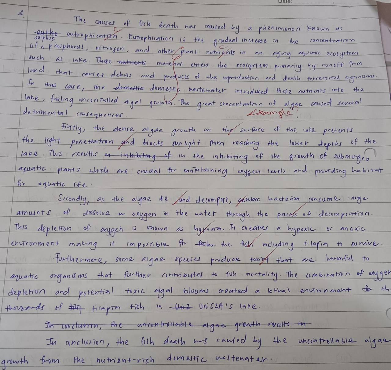 The causes of fish death was caused by a phenmenon known as 
( 
sulphus eutrophication. Eutrophication is the gradual increase in the concentration 
of nphosphorus, nitrosen, and other plant nutrients in an aging suatic ecosystem 
such as lake. There matefual enters the ecoryctem pimaniny by runoff frm 
land that caries debris and products of the reproduction and death terrestrial oganams 
In thi case, the domestic wartewater intriduced these nutrients into the 
lace, fueling uncontolled algal growth. the great concentratn of algue caused several 
detrimental consequences. 
example! 
Firstly, the dense algae grouth on the surface of the lake prevents 
the light penetration and blocks sunlight fm reaching the lower deprhs of the 
lake. This rerults in the inhibiting of the growth of submergea 
aquatic plants which are crucal for maintaining oxysen level) and providing habitat 
for aquatic life. 
Secondly, as the algae die and decompore, geraic bacteria consume `nrge 
amaunts of dissolve oxygen in the water through the paocers of decomperition. 
This depletion of arugeh is known as hyroxin. It creates a hypoxic or anoxic 
chvironment making it impossible for the fishh including tilapin to survive. 
furthermore, some algae species poduce toxing that ae harmful to 
aquatic organisms that further untributes to fish mortality. The umbination of oxyger 
depletion and potential toxic algal blooms created a lethal envirnment for th 
thousards of tiapin fich in UnisiA's lake. 
In conclar, the ancntollable algae growth reults in 
In conclusion, the filh death ws canled by the uncontrollable algao 
growth from the nutmient-rich domestic westenater.