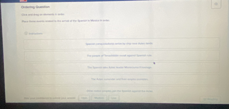 Ordering Question
Click and drag on elements in order
Place these events related to the arrival of the Spanish in Mexico in order.
Instractions
Spanish conquistadores arrive by ship near Aztec lands.
The people of Tenochtisian revolt against Spanish rule.
The Spanish take Aztec leader Montezuma II hostage.
The Aztec surrender and their empire crumbles
Oter native peoples join the Spanish against the Aztec
Rate your condidence to aobral your andiver High Medison Low