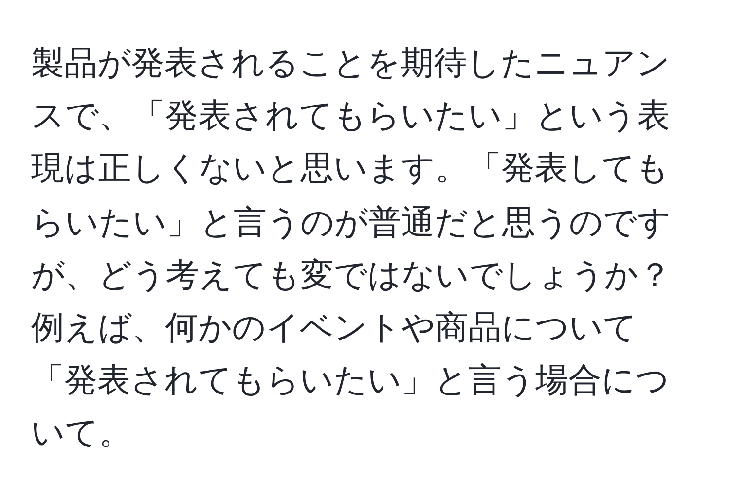 製品が発表されることを期待したニュアンスで、「発表されてもらいたい」という表現は正しくないと思います。「発表してもらいたい」と言うのが普通だと思うのですが、どう考えても変ではないでしょうか？例えば、何かのイベントや商品について「発表されてもらいたい」と言う場合について。