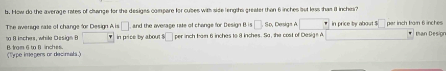 How do the average rates of change for the designs compare for cubes with side lengths greater than 6 inches but less than 8 inches? 
The average rate of change for Design A is □ , and the average rate of change for Design B is □ .So , Design A in price by about $ □ per inch from 6 inches than Design 
to 8 inches, while Design B in price by about $ □ per inch from 6 inches to 8 inches. So, the cost of Design A 
B from 6 to 8 inches. 
(Type integers or decimals.)