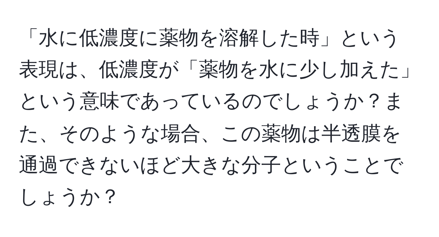 「水に低濃度に薬物を溶解した時」という表現は、低濃度が「薬物を水に少し加えた」という意味であっているのでしょうか？また、そのような場合、この薬物は半透膜を通過できないほど大きな分子ということでしょうか？