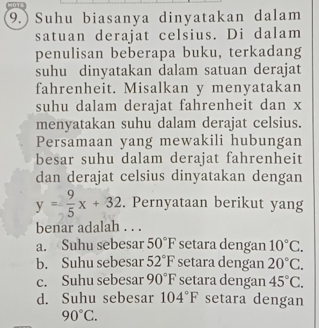 HOTS
9.) Suhu biasanya dinyatakan dalam
satuan derajat celsius. Di dalam
penulisan beberapa buku, terkadang
suhu dinyatakan dalam satuan derajat
fahrenheit. Misalkan y menyatakan
suhu dalam derajat fahrenheit dan x
menyatakan suhu dalam derajat celsius.
Persamaan yang mewakili hubungan
besar suhu dalam derajat fahrenheit
dan derajat celsius dinyatakan dengan
y= 9/5 x+32. Pernyataan berikut yang
benar adalah . . .
a. Suhu sebesar 50°F setara dengan 10°C.
b. Suhu sebesar 52°F setara dengan 20°C.
c. Suhu sebesar 90°F setara dengan 45°C.
d. Suhu sebesar 104°F setara dengan
90°C.