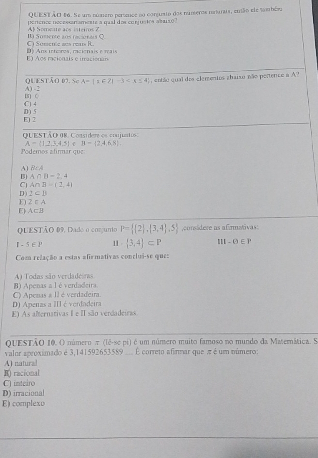 Se um número pertence ao conjunto dos números naturais, então ele tambémo
pertence necessariamente a qual dos conjuntos abaixo?
A) Somente aos inteiros Z
B) Somente aos racionais Q.
C) Somente aos reais R.
D) Aos inteiros, racionais e reais
E) Aos racionais e irracionais
QUESTÃO 07. Se A= x∈ Z|-3 , então qual dos elementos abaixo não pertence a A?
A) -2
B) 0
C) 4
D) 5
E) 2
QUESTÃO 08. Considere os conjuntos:
A= 1,2,3,4,5 c B= 2,4,6,8 .
Podemos afirmar que:
A) BcA
B) A∩ B=2,4
C) A∩ B=(2,4)
D) 2⊂ B
E) 2∈ A
E) A⊂ B
QUESTÃO 09. Dado o conjunto P=  2 , 3,4 ,5 ,considere as afirmativas:
I - 5∈ P  3,4 ⊂ P -varnothing ∈ P
=
11
Com relação a estas afirmativas conclui-se que:
A) Todas são verdadeiras
B) Apenas a I é verdadeira.
C) Apenas a II é verdadeira.
D) Apenas a III é verdadeira
E) As alternativas I e II são verdadeiras.
QUESTÃO 10. O número π (lê-se pi) é um número muito famoso no mundo da Matemática. S
valor aproximado é 3,141592653589 .... É correto afirmar que π é um número:
A) natural
B) racional
C) inteiro
D) irracional
E) complexo