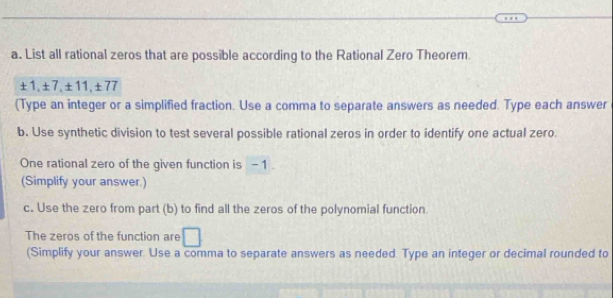 List all rational zeros that are possible according to the Rational Zero Theorem.
± 1, ± 7, ± 11, ± 77
(Type an integer or a simplified fraction. Use a comma to separate answers as needed. Type each answer 
b. Use synthetic division to test several possible rational zeros in order to identify one actual zero. 
One rational zero of the given function is - 1. 
(Simplify your answer.) 
c. Use the zero from part (b) to find all the zeros of the polynomial function. 
The zeros of the function are □ 
(Simplify your answer. Use a comma to separate answers as needed. Type an integer or decimal rounded to