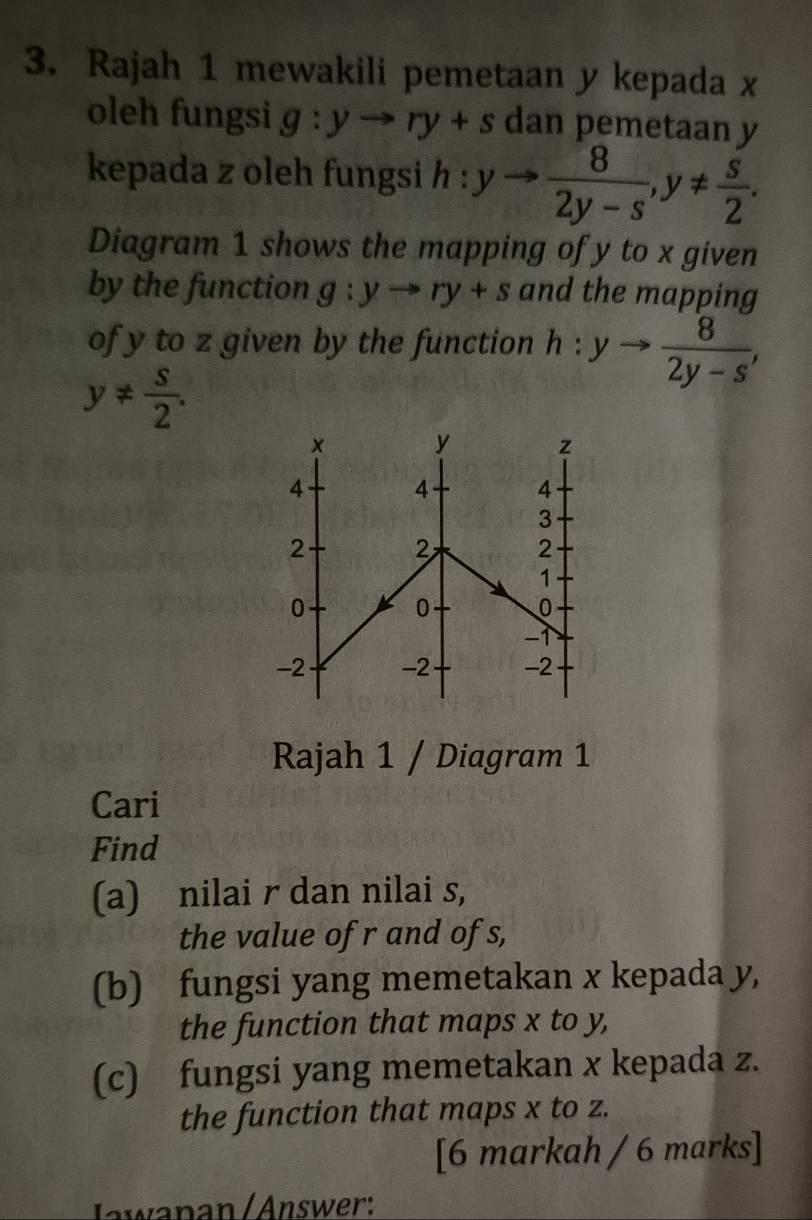 Rajah 1 mewakili pemetaan y kepada x
oleh fungsi g:yto ry+s dan pemetaan y
kepada z oleh fungsi h : yto  8/2y-s , y!=  s/2 . 
Diagram 1 shows the mapping of y to x given 
by the function g:yto ry+s and the mapping 
of y to z given by the function h:yto  8/2y-s ,
y!=  s/2 . 
Rajah 1 / Diagram 1 
Cari 
Find 
(a) nilai r dan nilai s, 
the value of r and of s, 
(b) fungsi yang memetakan x kepada y, 
the function that maps x to y, 
(c) fungsi yang memetakan x kepada z. 
the function that maps x to z. 
[6 markah / 6 marks] 
Jawanan / Answer: