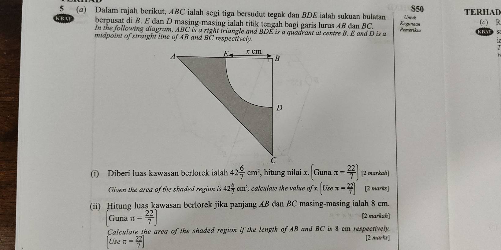 S50 
5 (a) Dalam rajah berikut, ABC ialah segi tiga bersudut tegak dan BDE ialah sukuan bulatan Untuk TERHAD 
Kegunaan (c) R
KBAT berpusat di B. E dan D masing-masing ialah titik tengah bagi garis lurus AB dan BC. Pemeriksa 
In the following diagram, ABC is a right triangle and BDE is a quadrant at centre B. E and D is a 
BATS 
midpoint of straight line of AB and BC respectively. 
(i) Diberi luas kawasan berlorek ialah 42 6/7 cm^2, , hitung nilai x. (Gunaπ = 22/7 ) [2 markah] 
Given the area of the shaded region is 42 6/7 cm^2, , calculate the value ofx.(Useπ = 22/7 ) [2 marks] 
(ii) Hitung luas kawasan berlorek jika panjang AB dan BC masing-masing ialah 8 cm. 
Guna π = 22/7 ] [2 markah] 
Calculate the area of the shaded region if the length of AB and BC is 8 cm respectively. 
Use π = 22/7 )
[2 marks]