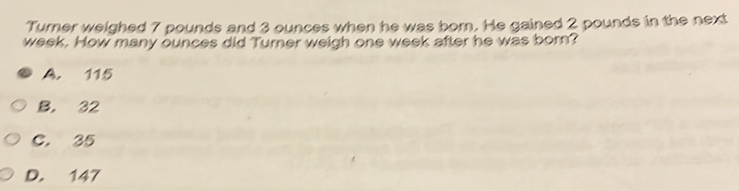 Turner weighed 7 pounds and 3 ounces when he was born. He gained 2 pounds in the next
week. How many ounces did Turner weigh one week after he was born?
A. 115
B. 32
C. 35
D. 147