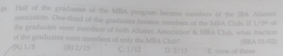 §9. Half of the graduates of the MBA program became members of the IBA Alumni
association. One-third of the graduates became members of the MBA Club. If 1/5° of
the graduates were members of both Alumni Association & MBA Club, what fraction
of the graduates were members of only the MBA Club? (BBA 01-02)
(A) 1/8 (B) 2/15 C. 1/12 D. 2/13 E. none of these