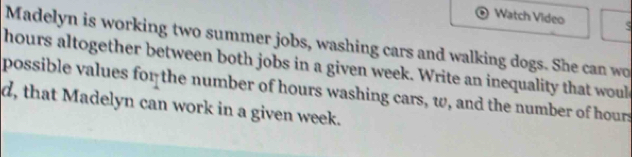 Watch Video e 
Madelyn is working two summer jobs, washing cars and walking dogs. She can wo
hours altogether between both jobs in a given week. Write an inequality that woul 
possible values for the number of hours washing cars, w, and the number of hours
d, that Madelyn can work in a given week.