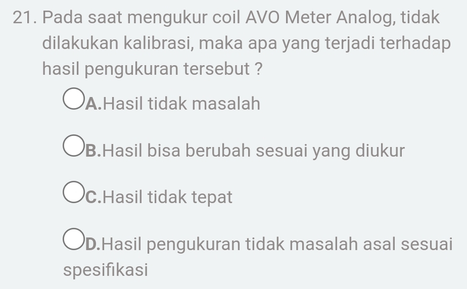 Pada saat mengukur coil AVO Meter Analog, tidak
dilakukan kalibrasi, maka apa yang terjadi terhadap
hasil pengukuran tersebut ?
A.Hasil tidak masalah
B.Hasil bisa berubah sesuai yang diukur
C.Hasil tidak tepat
D.Hasil pengukuran tidak masalah asal sesuai
spesifikasi