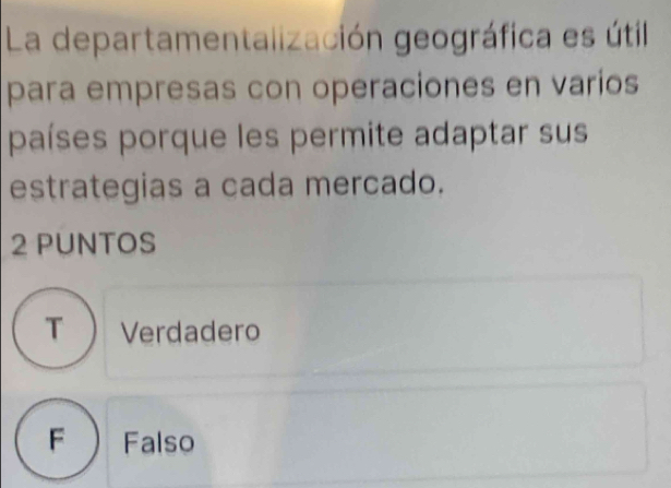 La departamentalización geográfica es útil
para empresas con operaciones en varios
países porque les permite adaptar sus
estrategias a cada mercado.
2 PUNTOS
T  Verdadero
F  Falso