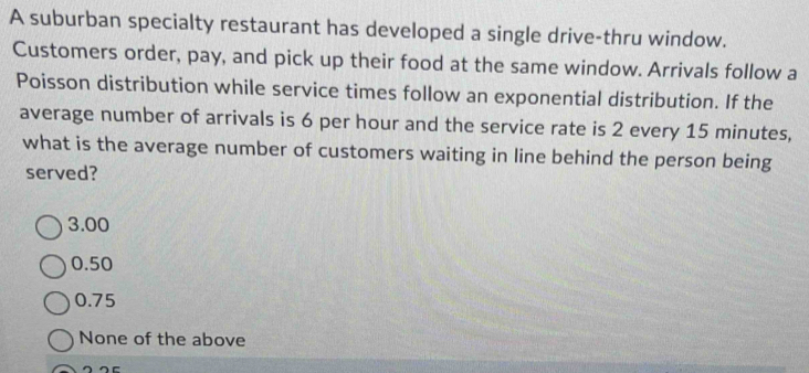 A suburban specialty restaurant has developed a single drive-thru window.
Customers order, pay, and pick up their food at the same window. Arrivals follow a
Poisson distribution while service times follow an exponential distribution. If the
average number of arrivals is 6 per hour and the service rate is 2 every 15 minutes,
what is the average number of customers waiting in line behind the person being
served?
3.00
0.50
0.75
None of the above