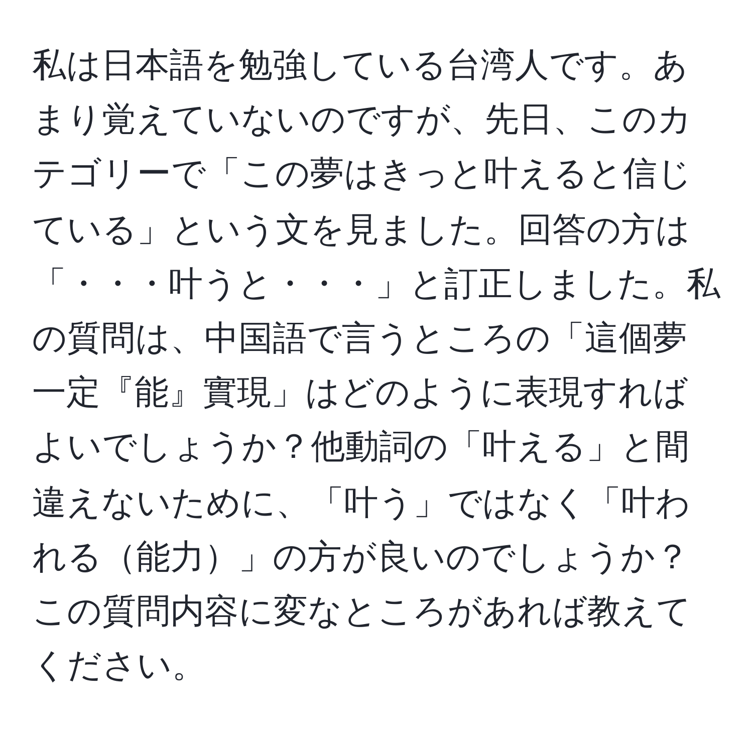 私は日本語を勉強している台湾人です。あまり覚えていないのですが、先日、このカテゴリーで「この夢はきっと叶えると信じている」という文を見ました。回答の方は「・・・叶うと・・・」と訂正しました。私の質問は、中国語で言うところの「這個夢一定『能』實現」はどのように表現すればよいでしょうか？他動詞の「叶える」と間違えないために、「叶う」ではなく「叶われる能力」の方が良いのでしょうか？この質問内容に変なところがあれば教えてください。