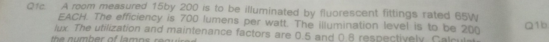 Q1c. A room measured 15by 200 is to be illuminated by fluorescent fittings rated 65W
EACH. The efficiency is 700 lumens per watt. The illumination level is to be 200
Q1b 
lux. The utilization and maintenance factors are 0.5 and 0.8 respectively. Calcul