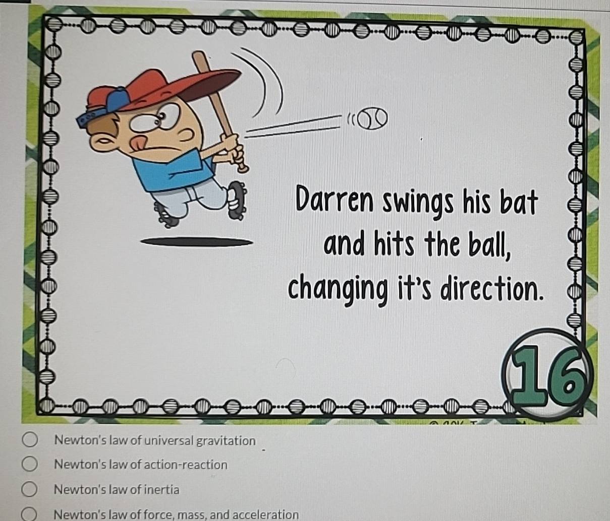 Darren swings his bat
and hits the ball,
changing it's direction.
16
Newton's law of universal gravitation
Newton's law of action-reaction
Newton's law of inertia
Newton's law of force, mass, and acceleration