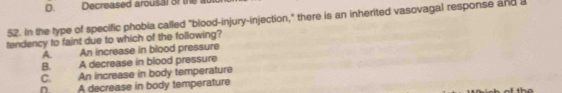 Decreased arousal of the au
52. In the type of specific phobia called "blood-injury-injection," there is an inherited vasovagal response and a
tendency to faint due to which of the following?
A. An increase in blood pressure
B. A decrease in blood pressure
C. An increase in body temperature
D. A decrease in body temperature