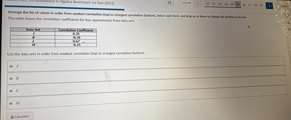 Foundations in Algebra Benchmark 1st Sem (2015) 15 of 40 10 11 12 13 14 15 16 18 19 Finish 
Arrange the list of values in order from weakest correlation (top) to strongest correlation (bottom). Select each term, and drag up or down to change the position in the list 
The table shows the correlation coefficients for four approximately linear data sets. 
List the data sets in order from weakest correlation (top) to strongest correlation (bottom). 
J
equiv K
equiv L
equiv M
Calculator