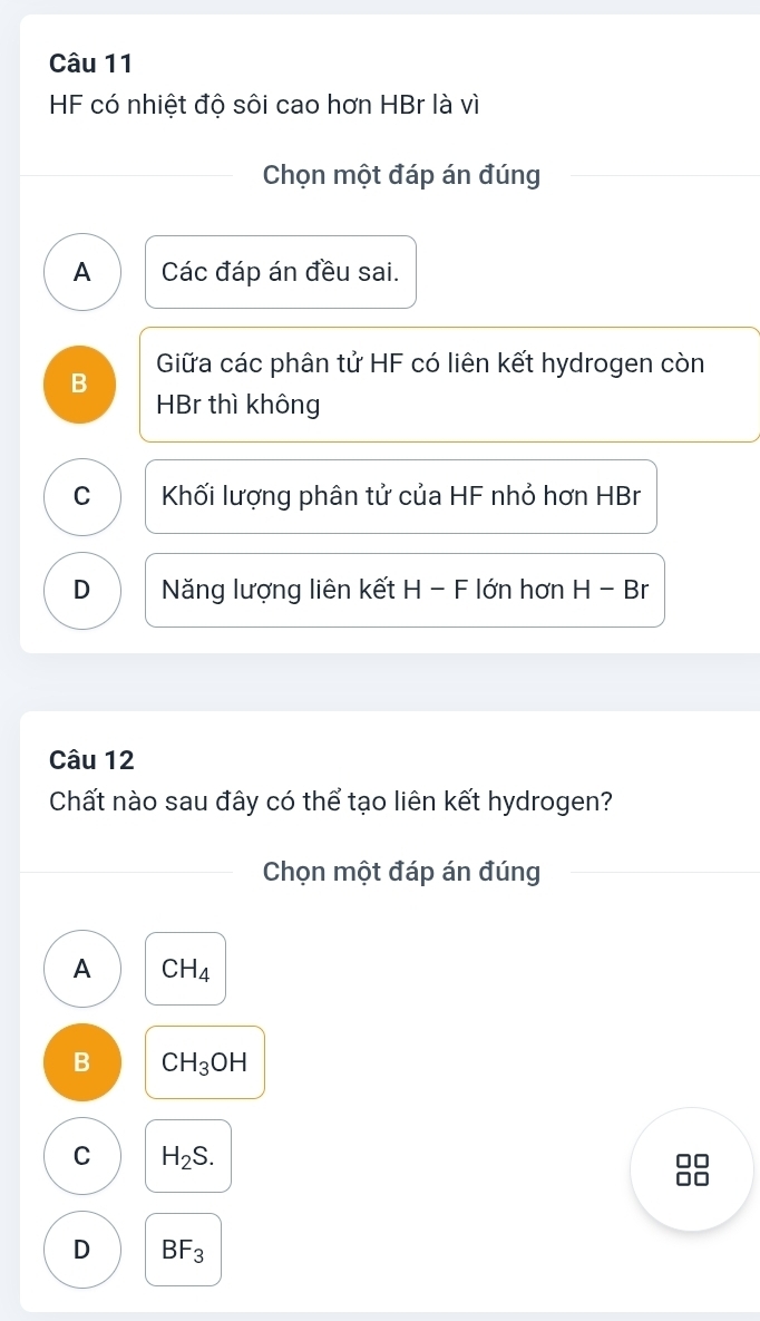 HF có nhiệt độ sôi cao hơn HBr là vì
Chọn một đáp án đúng
A Các đáp án đều sai.
B Giữa các phân tử HF có liên kết hydrogen còn
HBr thì không
C Khối lượng phân tử của HF nhỏ hơn HBr
D Năng lượng liên kết H - F lớn hơn H - Br
Câu 12
Chất nào sau đây có thể tạo liên kết hydrogen?
Chọn một đáp án đúng
A CH_4
B CH_3OH
C H_2S. 
A r
D BF_3