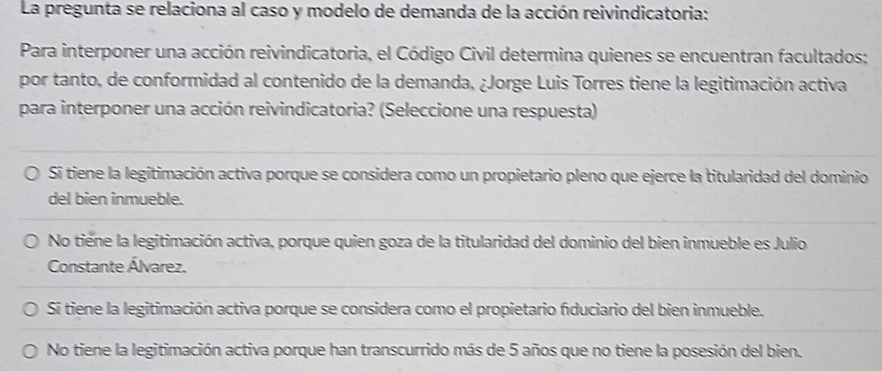 La pregunta se relaciona al caso y modelo de demanda de la acción reivindicatoria:
Para interponer una acción reivindicatoria, el Código Civil determina quienes se encuentran facultados;
por tanto, de conformidad al contenido de la demanda, ¿Jorge Luis Torres tiene la legitimación activa
para interponer una acción reivindicatoria? (Seleccione una respuesta)
S tiene la legitimación activa porque se considera como un propietario pleno que ejerce la titularidad del dominio
del bien inmueble.
No tiene la legitimación activa, porque quien goza de la titularidad del dominio del bien inmueble es Julio
Constante Álvarez.
Si tiene la legitimación activa porque se considera como el propietario fíduciario del bien inmueble.
No tiene la legitimación activa porque han transcurrido más de 5 años que no tiene la posesión del bien.